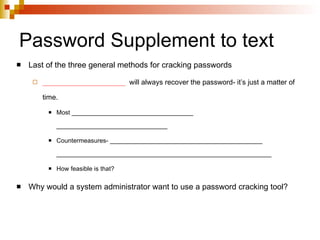 Password Supplement to text Last of the three general methods for cracking passwords _____________________   will always recover the password- it’s just a matter of time. Most ___________________________________ ________________________________ Countermeasures- ____________________________________________ ______________________________________________________________ How feasible is that? Why would a system administrator want to use a password cracking tool? 