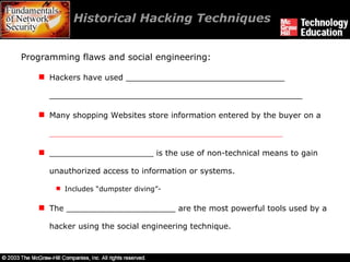 Historical Hacking Techniques  Programming flaws and social engineering: Hackers have used ________________________________ ___________________________________________________ Many shopping Websites store information entered by the buyer on a  _______________________________________________ _____________________ is the use of non-technical means to gain unauthorized access to information or systems. Includes “dumpster diving”-  The ______________________ are the most powerful tools used by a hacker using the social engineering technique. 
