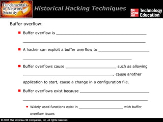 Historical Hacking Techniques  Buffer overflow: Buffer overflow is _______________________________________ _____________________________________________________ A hacker can exploit a buffer overflow to ______________________ _______________________________________________ Buffer overflows cause ______________________ such as allowing _______________________________________, cause another application to start, cause a change in a configuration file. Buffer overflows exist because ______________________________ ______________________________________________________ Widely used functions exist in ______________________ with buffer overflow issues  
