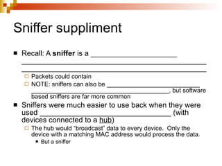 Sniffer suppliment Recall: A  sniffer  is a _____________________ __________________________________________________________________________________________ Packets could contain  NOTE: sniffers can also be ___________________________ ________________________________________, but software based sniffers are far more common Sniffers were much easier to use back when they were used ________________________________ (with devices connected to a  hub ) The hub would “broadcast” data to every device.  Only the device with a matching MAC address would process the data. But a sniffer  
