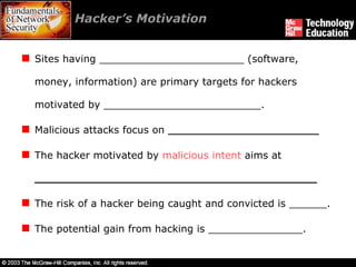 Hacker’s Motivation  Sites having _______________________ (software, money, information) are primary targets for hackers motivated by _________________________. Malicious attacks focus on  ________________________ The hacker motivated by  malicious intent  aims at  ________________________________________ The risk of a hacker being caught and convicted is ______.  The potential gain from hacking is _______________. 
