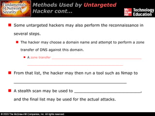 Methods Used by  Untargeted  Hacker cont… Some untargeted hackers may also perform the reconnaissance in several steps. The hacker may choose a domain name and attempt to perform a zone transfer of DNS against this domain.  A  zone transfer _______________________________________________ __________________________________________________ From that list, the hacker may then run a tool such as Nmap to  ______________________________________________ A stealth scan may be used to ___________________________, and the final list may be used for the actual attacks. 