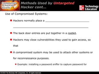 Methods Used by  Untargeted  Hacker cont… Use of Compromised Systems: Hackers normally place a ____________________________ ________________________________________________ The back door entries are put together in a  rootkit . Hackers may close vulnerabilities they used to gain access, so that  A compromised system may be used to attack other systems or for reconnaissance purposes. Example: installing a password sniffer to capture password for  