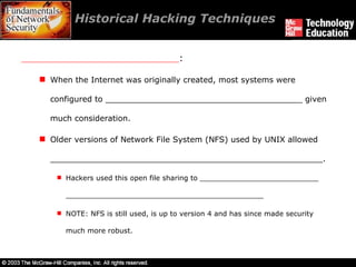 Historical Hacking Techniques  ____________________________ : When the Internet was originally created, most systems were configured to _______________________________________ given much consideration. Older versions of Network File System (NFS) used by UNIX allowed ______________________________________________________. Hackers used this open file sharing to ___________________________ _____________________________________________ NOTE: NFS is still used, is up to version 4 and has since made security much more robust. 