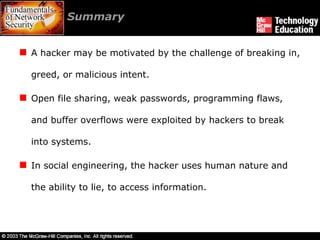 Summary  A hacker may be motivated by the challenge of breaking in, greed, or malicious intent. Open file sharing, weak passwords, programming flaws, and buffer overflows were exploited by hackers to break into systems. In social engineering, the hacker uses human nature and the ability to lie, to access information. 