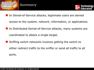 Summary  In Denial-of-Service attacks, legitimate users are denied access to the system, network, information, or applications. In Distributed Denial-of-Service attacks, many systems are coordinated to attack a single target. Sniffing switch networks involves getting the switch to either redirect traffic to the sniffer or send all traffic to all ports. 