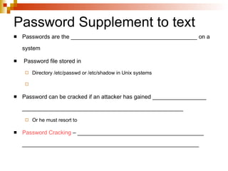 Password Supplement to text Passwords are the ________________________________________ on a system Password file stored in Directory /etc/passwd or /etc/shadow in Unix systems Password can be cracked if an attacker has gained _________________ ___________________________________________________ Or he must resort to  Password Cracking  – ________________________________________ ________________________________________________________ 