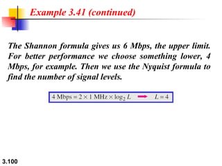The Shannon formula gives us 6 Mbps, the upper limit. For better performance we choose something lower, 4 Mbps, for example. Then we use the Nyquist formula to find the number of signal levels. Example 3.41 (continued) 