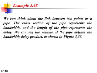 We can think about the link between two points as a pipe. The cross section of the pipe represents the bandwidth, and the length of the pipe represents the delay. We can say the volume of the pipe defines the bandwidth-delay product, as shown in Figure 3.33. Example 3.48 