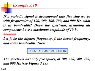 If a periodic signal is decomposed into five sine waves with frequencies of 100, 300, 500, 700, and 900 Hz, what is its bandwidth? Draw the spectrum, assuming all components have a maximum amplitude of 10 V. Solution Let  f h  be the highest frequency,  f l  the lowest frequency, and  B  the bandwidth. Then Example 3.10 The spectrum has only five spikes, at 100, 300, 500, 700, and 900 Hz (see Figure 3.13). 