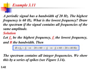 A periodic signal has a bandwidth of 20 Hz. The highest frequency is 60 Hz. What is the lowest frequency? Draw the spectrum if the signal contains all frequencies of the same amplitude. Solution Let  f h  be the highest frequency,  f l  the lowest frequency, and  B  the bandwidth. Then Example 3.11 The spectrum contains all integer frequencies. We show this by a series of spikes (see Figure 3.14). 