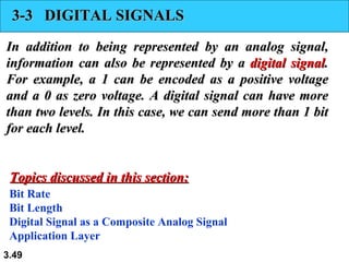 3-3  DIGITAL SIGNALS In addition to being represented by an analog signal, information can also be represented by a  digital signal . For example, a 1 can be encoded as a positive voltage and a 0 as zero voltage. A digital signal can have more than two levels. In this case, we can send more than 1 bit for each level. Bit Rate Bit Length Digital Signal as a Composite Analog Signal Application Layer Topics discussed in this section: 