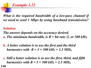 What is the required bandwidth of a low-pass channel if we need to send 1 Mbps by using baseband transmission? Solution The answer depends on the accuracy desired. a.  The minimum bandwidth, is B = bit rate /2, or 500 kHz.   b.  A better solution is to use the first and the third   harmonics with  B = 3 × 500 kHz = 1.5 MHz. c.  Still a better solution is to use the first, third, and fifth   harmonics with B = 5 × 500 kHz = 2.5 MHz . Example 3.22 