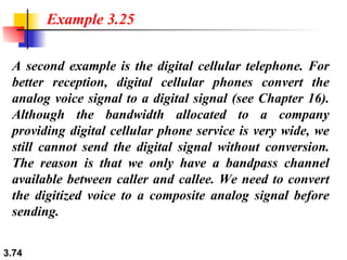 A second example is the digital cellular telephone. For better reception, digital cellular phones convert the analog voice signal to a digital signal (see Chapter 16). Although the bandwidth allocated to a company providing digital cellular phone service is very wide, we still cannot send the digital signal without conversion. The reason is that we only have a bandpass channel available between caller and callee. We need to convert the digitized voice to a composite analog signal before sending. Example 3.25 