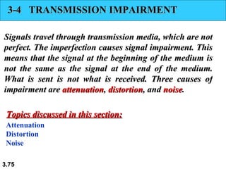 3-4  TRANSMISSION IMPAIRMENT Signals travel through transmission media, which are not perfect. The imperfection causes signal impairment. This means that the signal at the beginning of the medium is not the same as the signal at the end of the medium. What is sent is not what is received. Three causes of impairment are  attenuation ,  distortion , and  noise . Attenuation Distortion Noise Topics discussed in this section: 