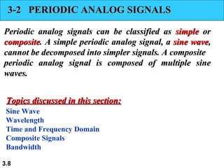 3-2  PERIODIC ANALOG SIGNALS Periodic analog signals can be classified as  simple  or  composite . A simple periodic analog signal, a  sine wave , cannot be decomposed into simpler signals. A composite periodic analog signal is composed of multiple sine waves. Sine Wave Wavelength Time and Frequency Domain Composite Signals Bandwidth Topics discussed in this section: 