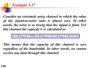 Consider an extremely noisy channel in which the value of the signal-to-noise ratio is almost zero. In other words, the noise is so strong that the signal is faint. For this channel the capacity C is calculated as Example 3.37 This means that the capacity of this channel is zero regardless of the bandwidth. In other words, we cannot receive any data through this channel. 