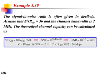 The signal-to-noise ratio is often given in decibels. Assume that SNR dB  = 36 and the channel bandwidth is 2 MHz. The theoretical channel capacity can be calculated as Example 3.39 