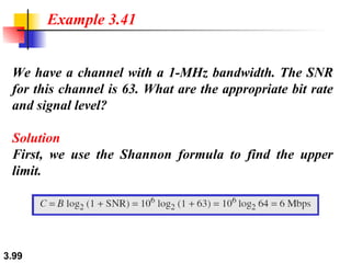 We have a channel with a 1-MHz bandwidth. The SNR for this channel is 63. What are the appropriate bit rate and signal level? Solution First, we use the Shannon formula to find the upper limit. Example 3.41 