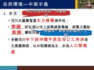 自然環境—中南半島 水文： 河川水量豐富  水力發電 條件佳； _______ 即在湄公河上游興建發電廠，將電力賣給 _______ 賺取外匯 多數河川 中下游沖積平原及河口三角洲 是主要農業區，以水稻種植為主，亦為 人口聚集處 因位季風氣候區，雨量豐沛 寮國 泰國 寮國有『東南亞的電池』之稱 