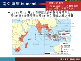 南亞海嘯 tsunami 2004 年 12 月 26 日印尼北部於當地時間早上 7 時 59 分 ( 台灣時間 8 時 59 分 )  發生九級大地震 「海嘯」的英文「  tsunami  」，其實係借用日文外來語，又稱「津波」，意指「港口內的巨浪」。 圖片來源 : 翰林出版社 