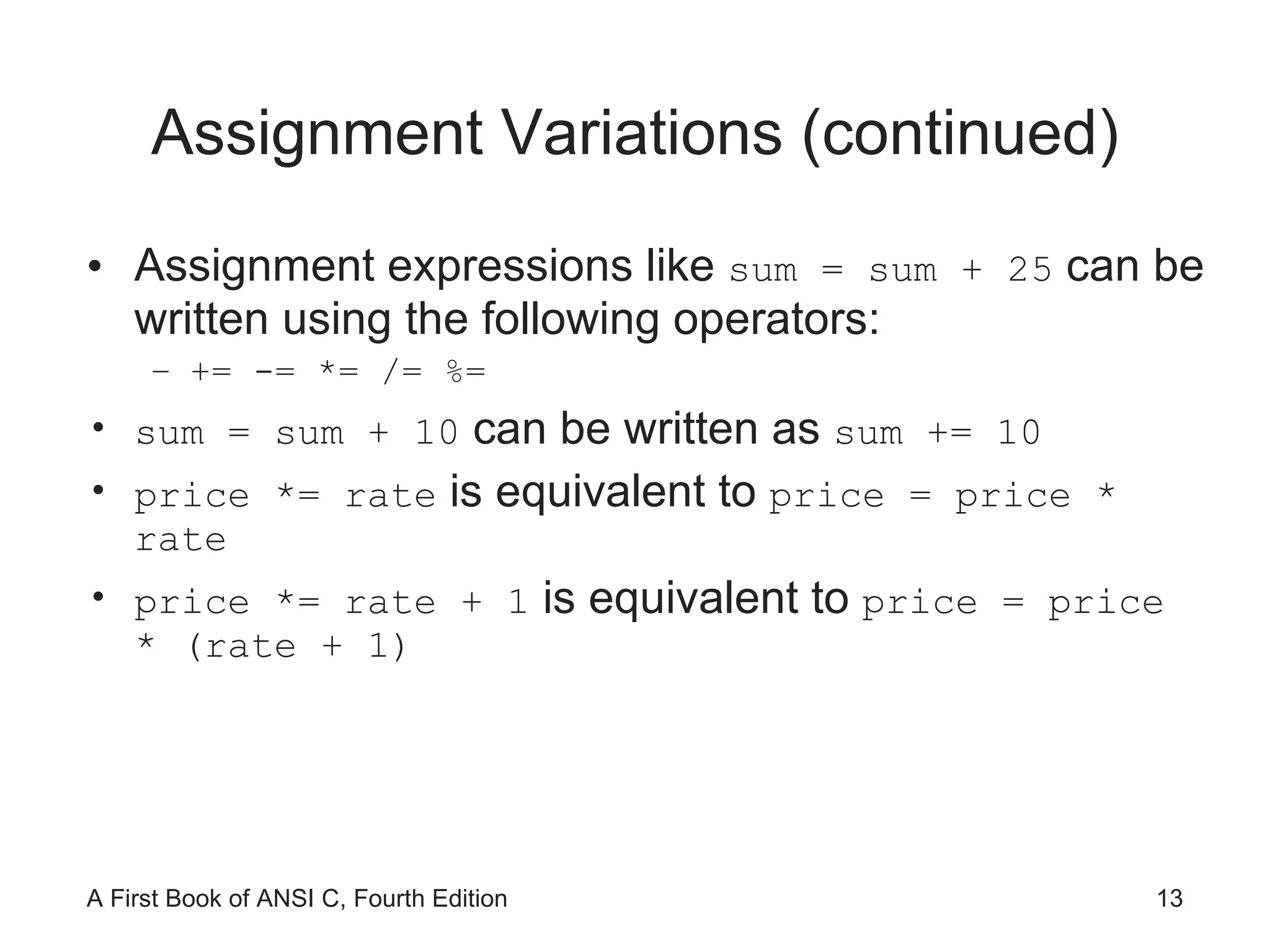 Assignment Variations (continued) Assignment expressions like  sum = sum + 25  can be written using the following operators: += -= *= /= %= sum = sum + 10  can be written as  sum += 10 price *= rate  is equivalent to  price = price * rate price *= rate + 1  is equivalent to  price = price * (rate + 1) 