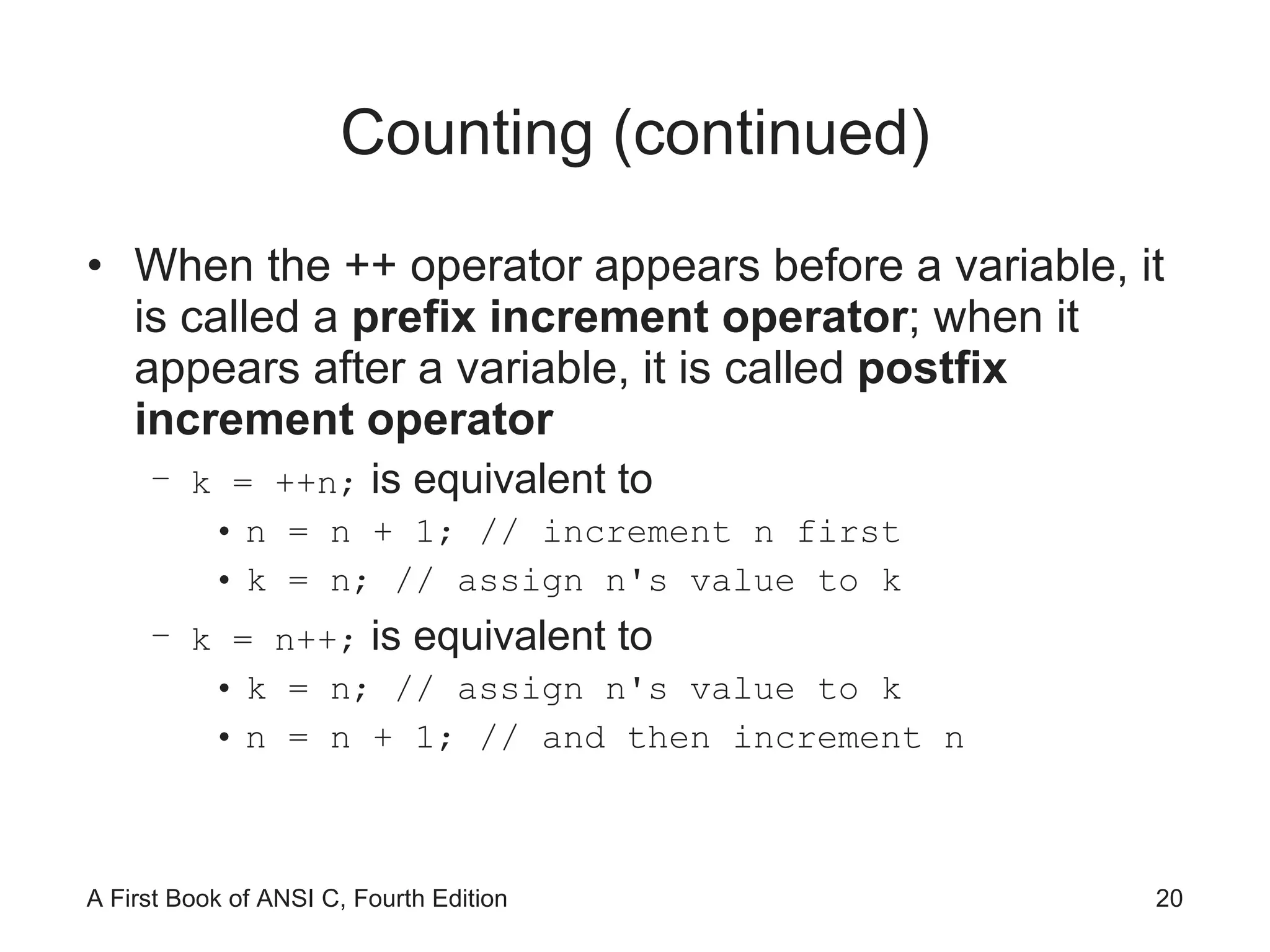 Counting (continued) When the ++ operator appears before a variable, it is called a  prefix increment operator ; when it appears after a variable, it is called  postfix increment operator k = ++n;  is equivalent to n = n + 1; // increment n first k = n; // assign n's value to k k = n++;  is equivalent to k = n; // assign n's value to k n = n + 1; // and then increment n 