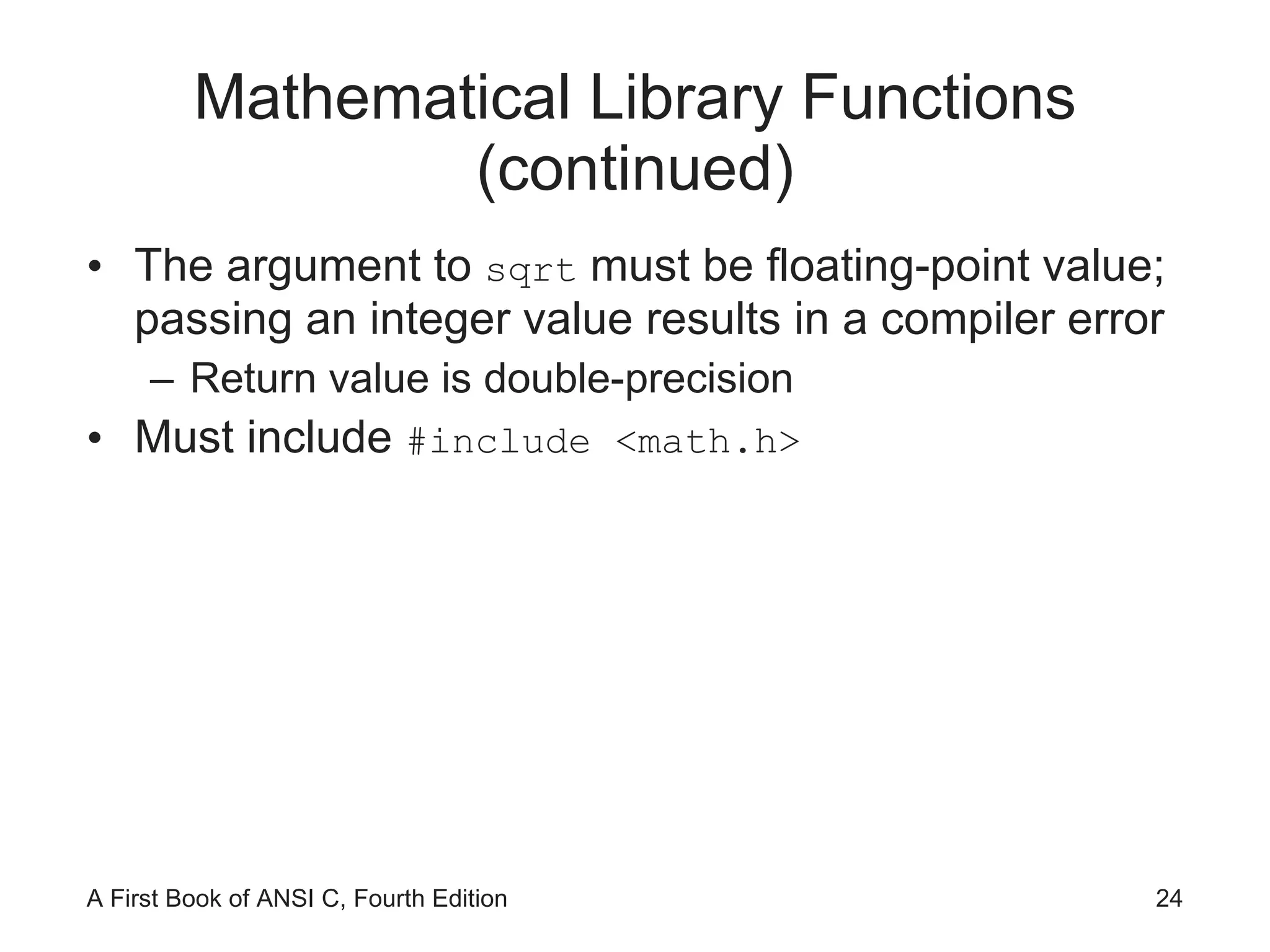 Mathematical Library Functions (continued) The argument to  sqrt  must be floating-point value; passing an integer value results in a compiler error Return value is double-precision Must include  #include <math.h> 