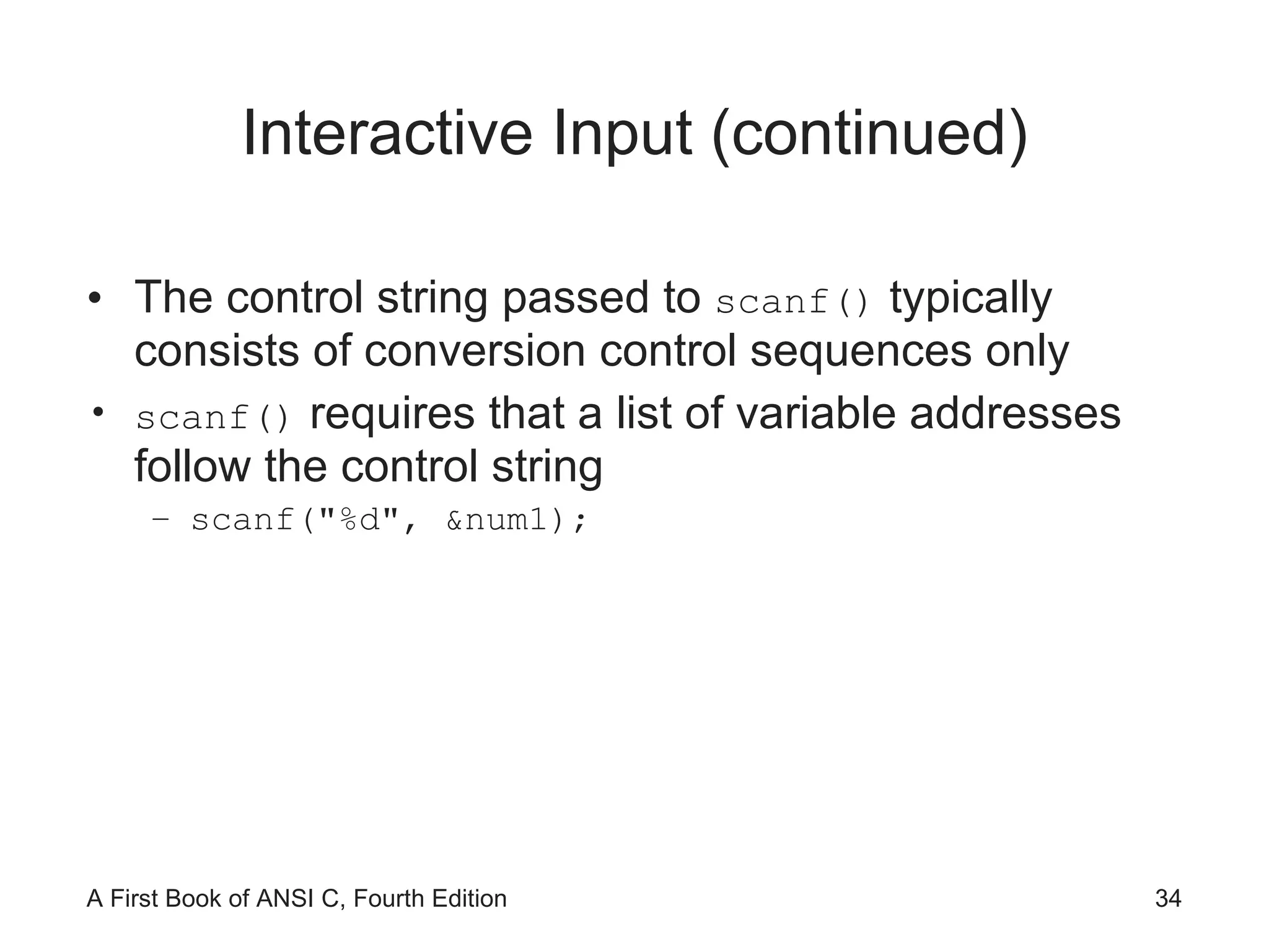 Interactive Input (continued) The control string passed to  scanf()  typically consists of conversion control sequences only scanf()  requires that a list of variable addresses follow the control string scanf("%d", &num1); 