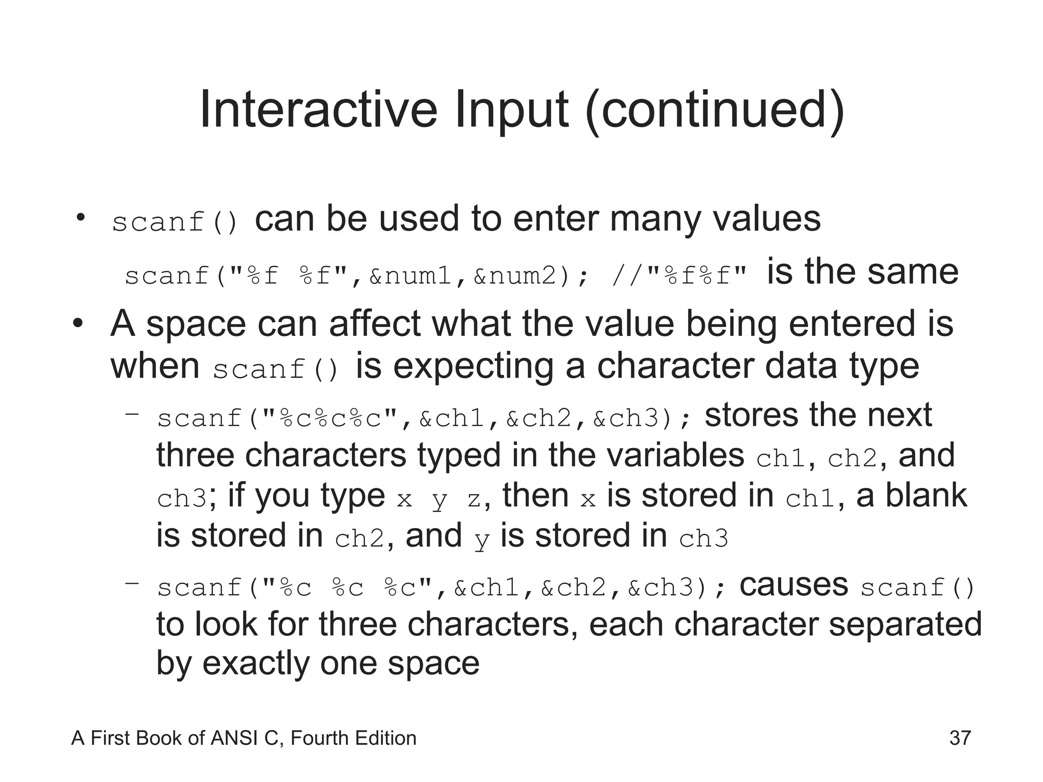 Interactive Input (continued) scanf()  can be used to enter many values scanf("%f %f",&num1,&num2); //"%f%f"  is the same A space can affect what the value being entered is when  scanf()  is expecting a character data type scanf("%c%c%c",&ch1,&ch2,&ch3);  stores the next three characters typed in the variables  ch1 ,  ch2 , and  ch3 ; if you type  x y z , then  x  is stored in  ch1 , a blank is stored in  ch2 , and  y  is stored in  ch3 scanf("%c %c %c",&ch1,&ch2,&ch3);  causes  scanf()  to look for three characters, each character separated by exactly one space 