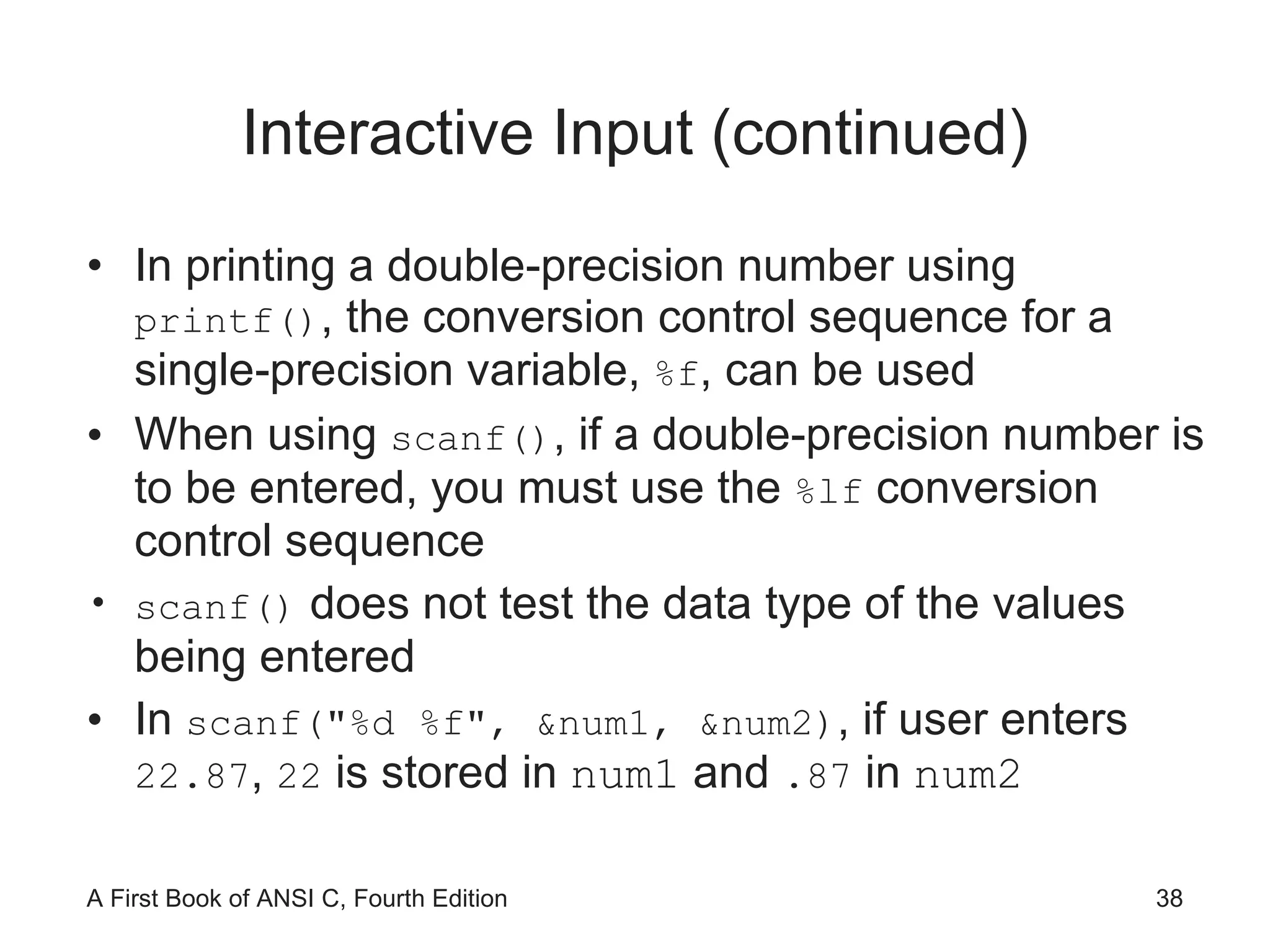 Interactive Input (continued) In printing a double-precision number using  printf() , the conversion control sequence for a single-precision variable,  %f , can be used When using  scanf() , if a double-precision number is to be entered, you must use the  %lf  conversion control sequence scanf()  does not test the data type of the values being entered In  scanf("%d %f", &num1, &num2) , if user enters  22.87 ,  22  is stored in  num1  and  .87  in  num2 
