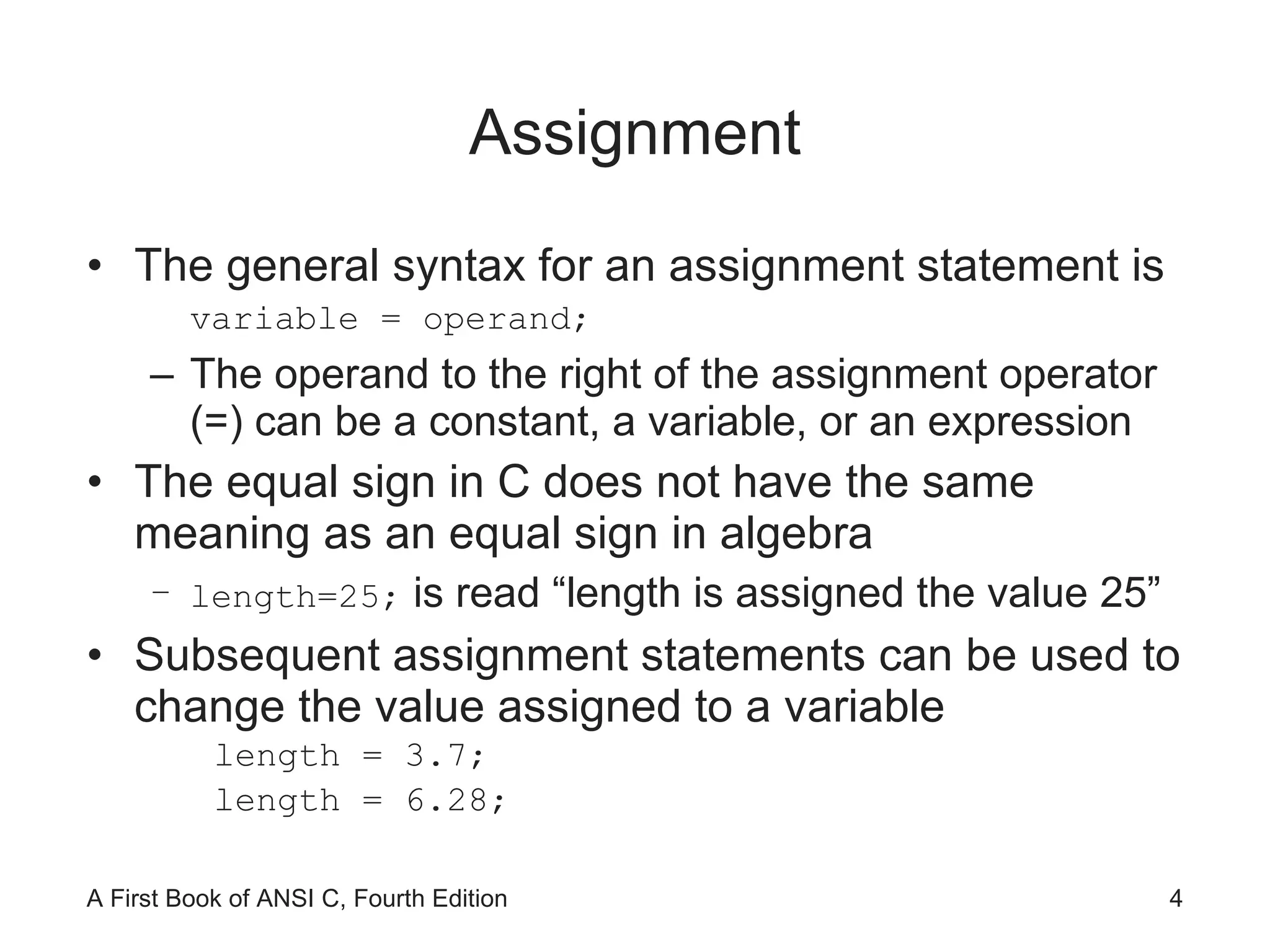 Assignment The general syntax for an assignment statement is variable = operand; The operand to the right of the assignment operator (=) can be a constant, a variable, or an expression The equal sign in C does not have the same meaning as an equal sign in algebra length=25;  is read “length is assigned the value 25” Subsequent assignment statements can be used to change the value assigned to a variable length = 3.7; length = 6.28; 