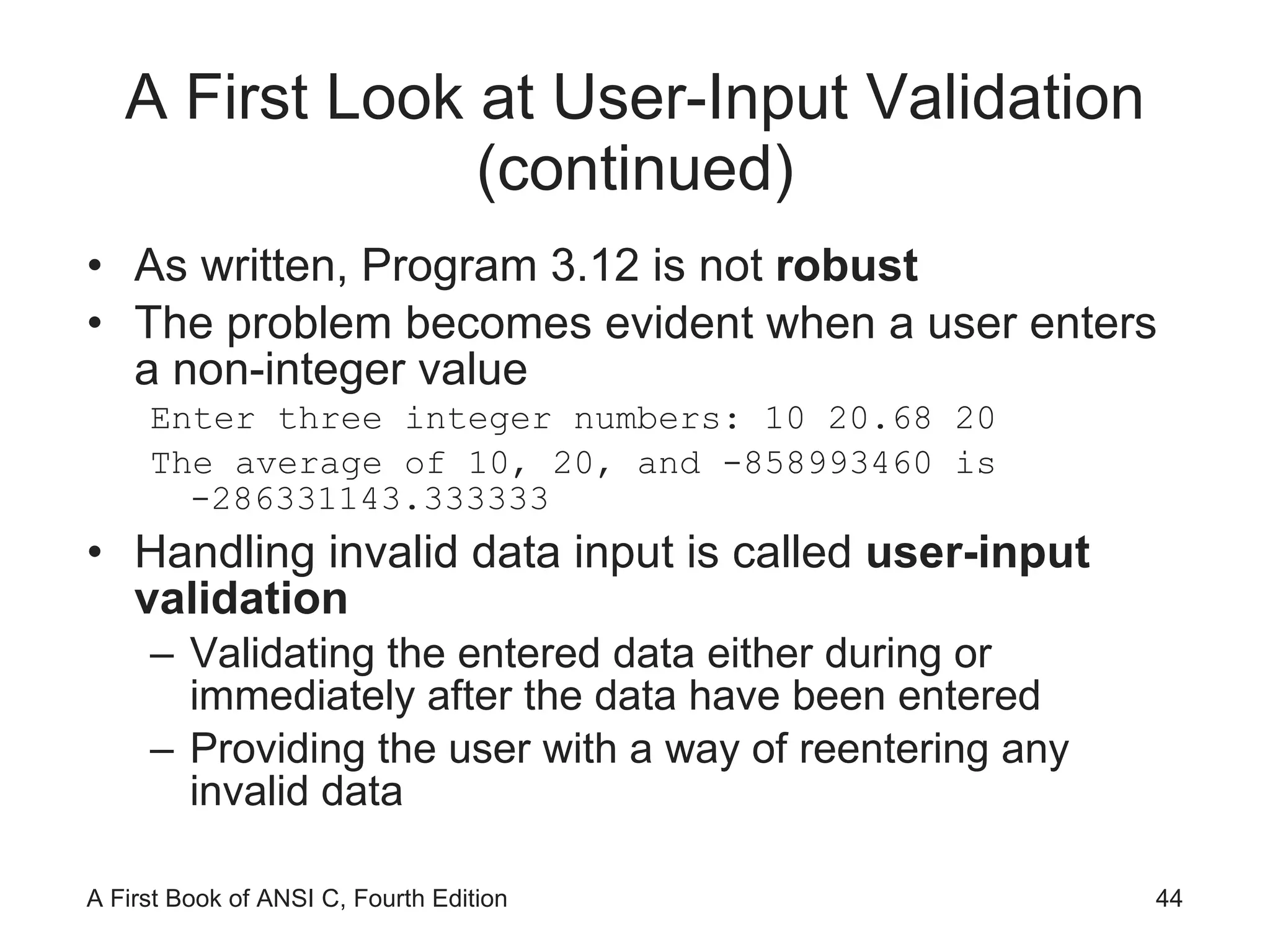 A First Look at User-Input Validation (continued) As written, Program 3.12 is not  robust The problem becomes evident when a user enters a non-integer value Enter three integer numbers: 10 20.68 20 The average of 10, 20, and -858993460 is -286331143.333333 Handling invalid data input is called  user-input validation Validating the entered data either during or immediately after the data have been entered Providing the user with a way of reentering any invalid data 