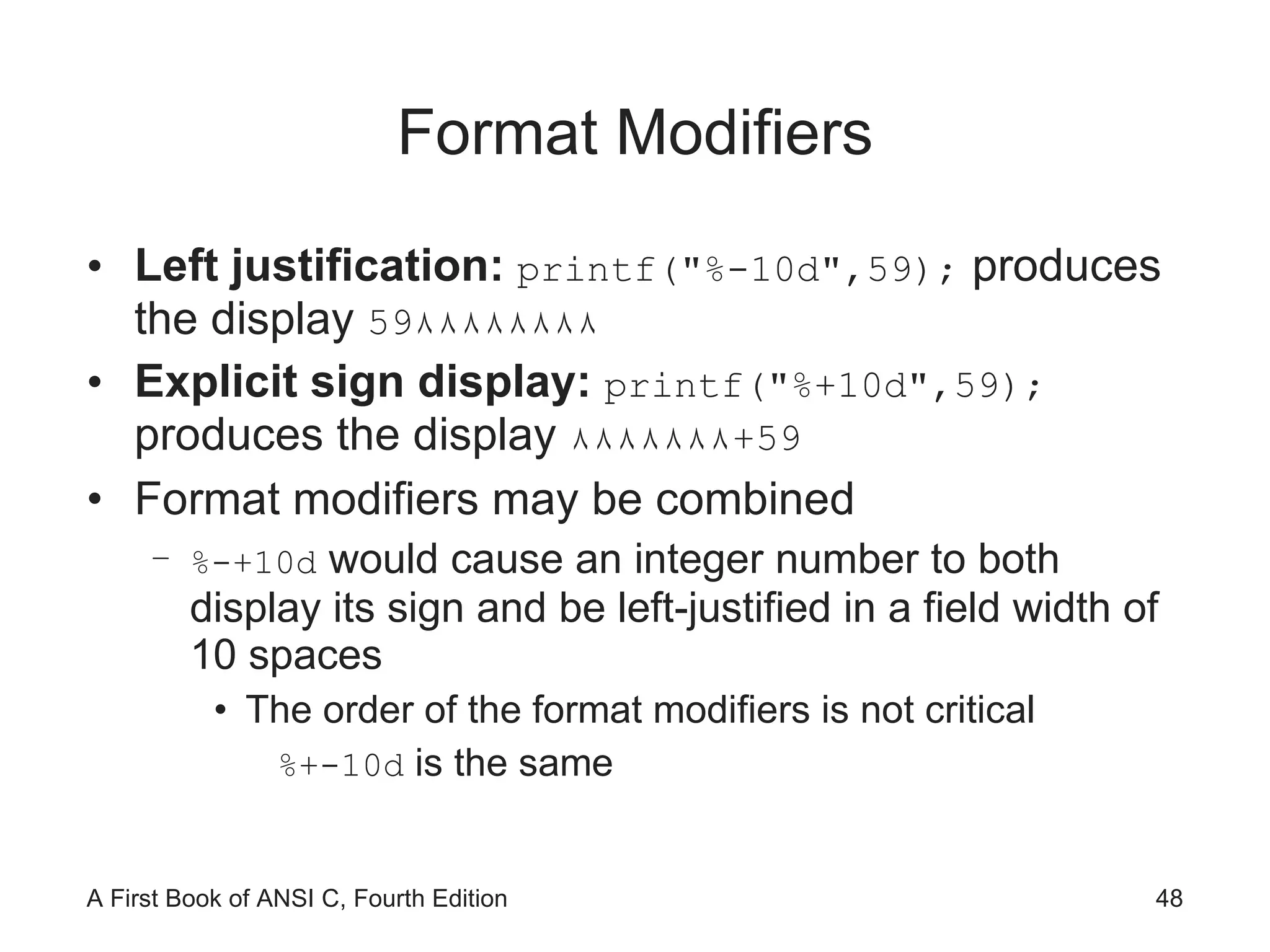 Format Modifiers Left justification:  printf("%-10d",59);  produces the display  59 ٨٨٨٨٨٨٨٨ Explicit sign display:  printf("%+10d",59);  produces the display  ٨٨٨٨٨٨٨ + 59 Format modifiers may be combined %-+10d  would cause an integer number to both display its sign and be left-justified in a field width of 10 spaces The order of the format modifiers is not critical %+-10d  is the same 