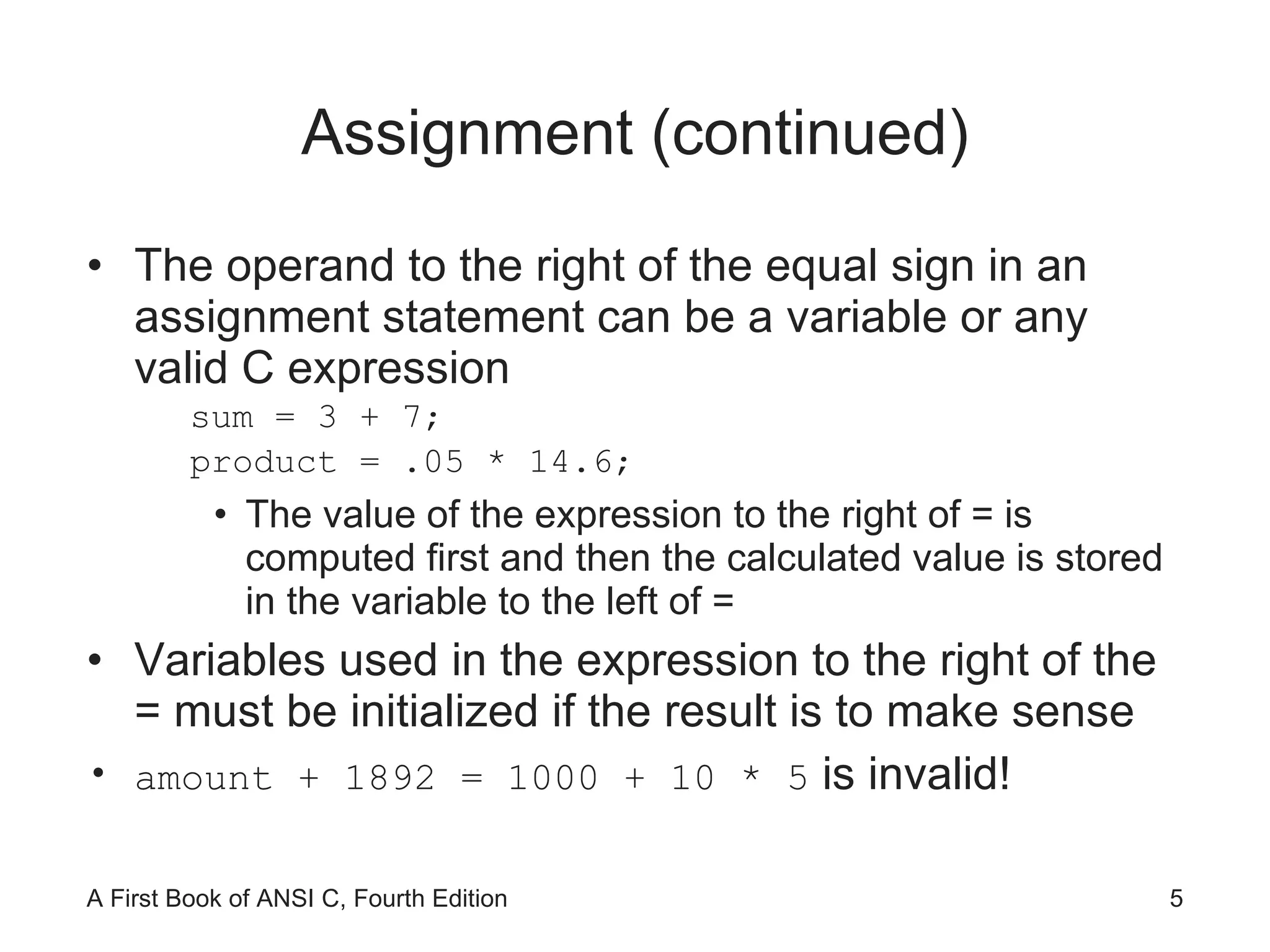 Assignment (continued) The operand to the right of the equal sign in an assignment statement can be a variable or any valid C expression sum = 3 + 7; product = .05 * 14.6; The value of the expression to the right of = is computed first and then the calculated value is stored in the variable to the left of = Variables used in the expression to the right of the = must be initialized if the result is to make sense  amount + 1892 = 1000 + 10 * 5  is invalid! 