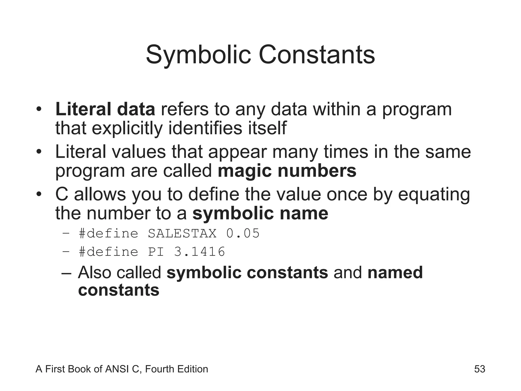 Symbolic Constants Literal data  refers to any data within a program that explicitly identifies itself Literal values that appear many times in the same program are called  magic numbers C allows you to define the value once by equating the number to a  symbolic name #define SALESTAX 0.05 #define PI 3.1416 Also called  symbolic constants  and  named constants 