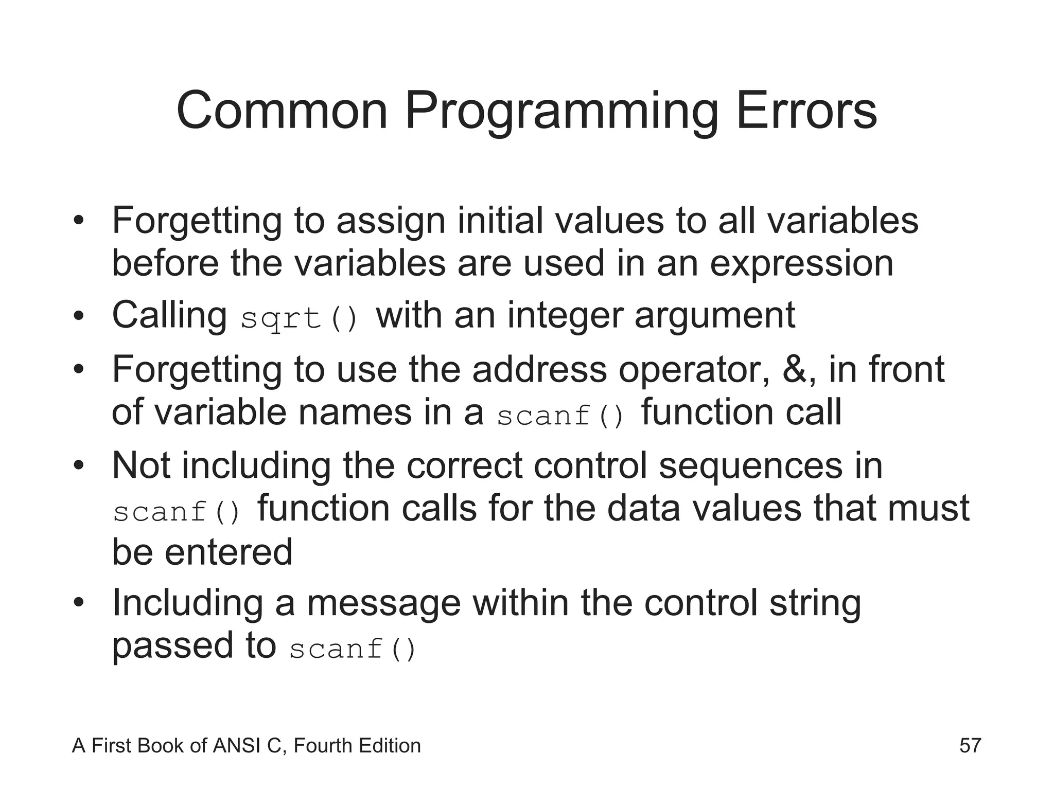 Common Programming Errors Forgetting to assign initial values to all variables before the variables are used in an expression Calling  sqrt()  with an integer argument Forgetting to use the address operator, &, in front of variable names in a  scanf()  function call Not including the correct control sequences in  scanf()  function calls for the data values that must be entered Including a message within the control string passed to  scanf() 