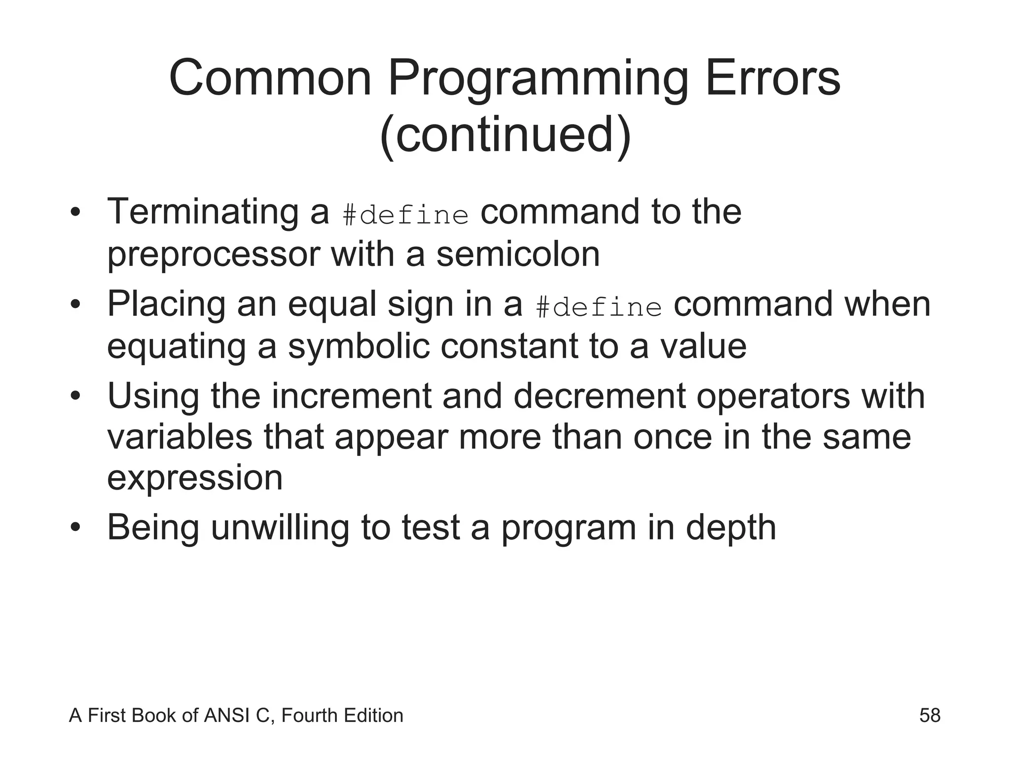 Common Programming Errors (continued) Terminating a  #define  command to the preprocessor with a semicolon Placing an equal sign in a  #define  command when equating a symbolic constant to a value Using the increment and decrement operators with variables that appear more than once in the same expression Being unwilling to test a program in depth 