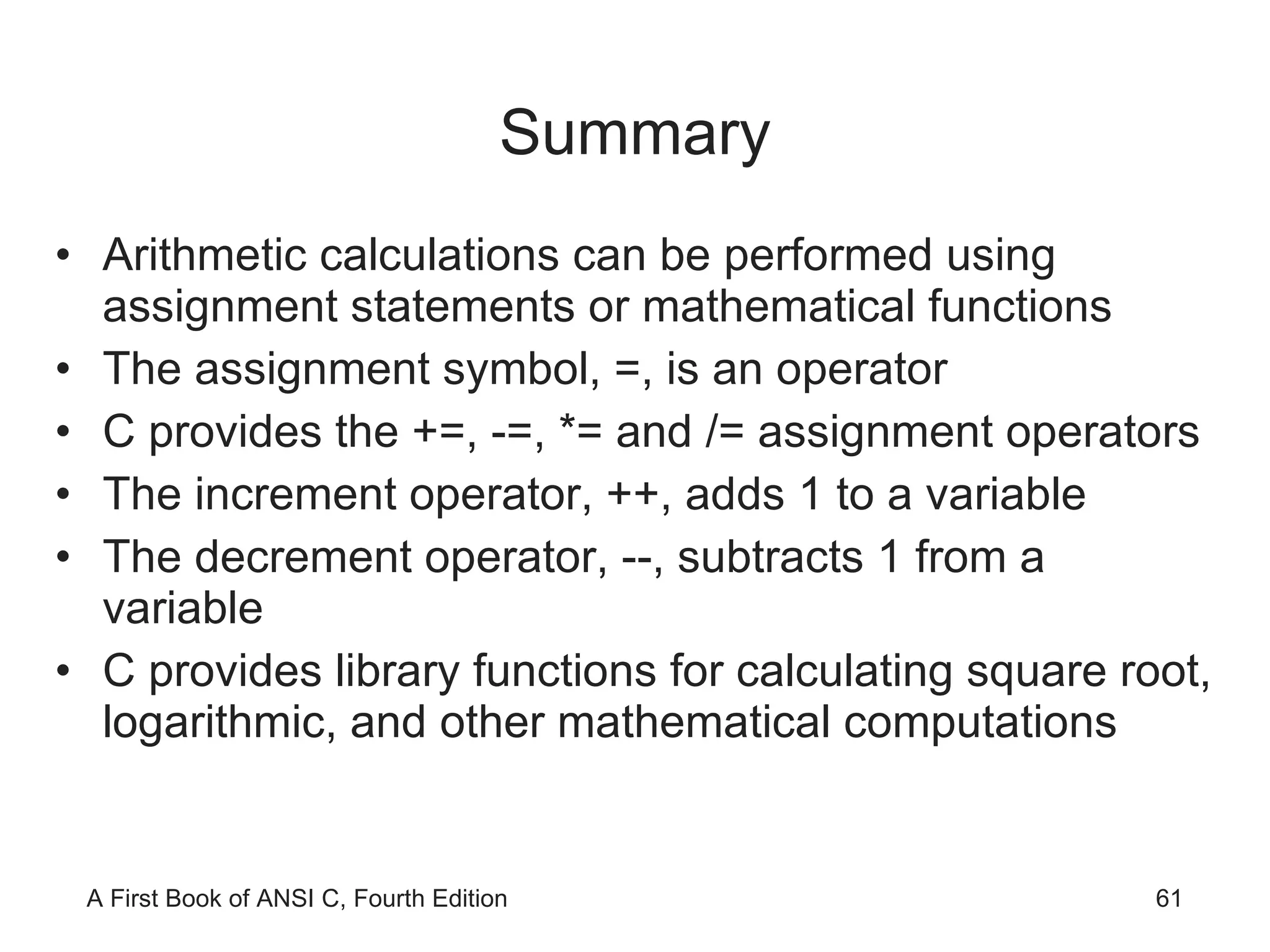 Summary Arithmetic calculations can be performed using assignment statements or mathematical functions The assignment symbol, =, is an operator C provides the +=, -=, *= and /= assignment operators The increment operator, ++, adds 1 to a variable The decrement operator, --, subtracts 1 from a variable C provides library functions for calculating square root, logarithmic, and other mathematical computations 