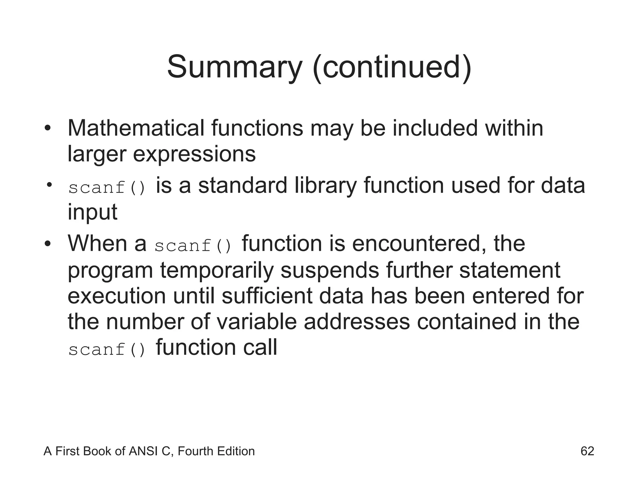 Summary (continued) Mathematical functions may be included within larger expressions scanf()  is a standard library function used for data input When a  scanf()  function is encountered, the program temporarily suspends further statement execution until sufficient data has been entered for the number of variable addresses contained in the  scanf()  function call 