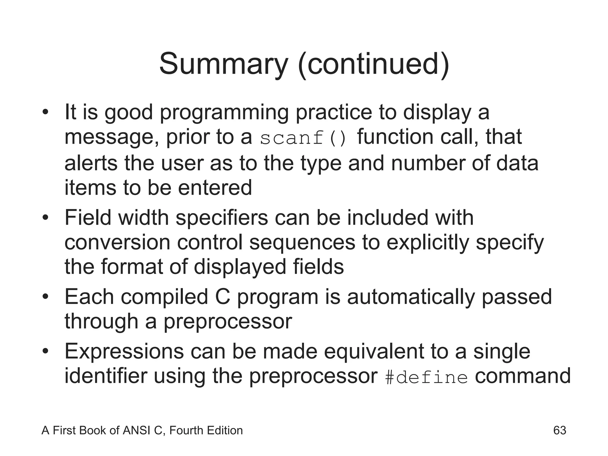 Summary (continued) It is good programming practice to display a message, prior to a  scanf()  function call, that alerts the user as to the type and number of data items to be entered Field width specifiers can be included with conversion control sequences to explicitly specify the format of displayed fields Each compiled C program is automatically passed through a preprocessor Expressions can be made equivalent to a single identifier using the preprocessor  #define  command 