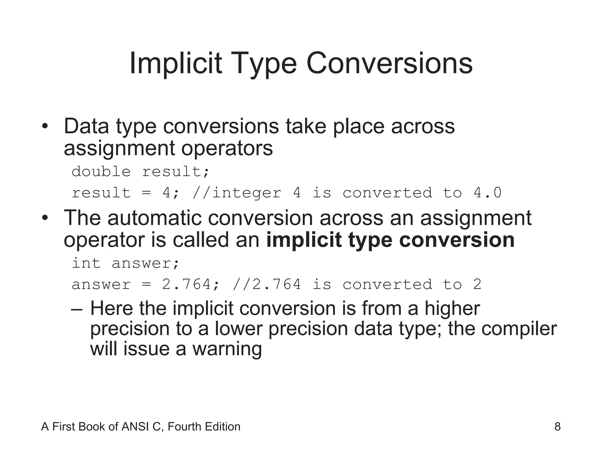 Implicit Type Conversions Data type conversions take place across assignment operators double result; result = 4; //integer 4 is converted to 4.0 The automatic conversion across an assignment operator is called an  implicit type conversion int answer; answer = 2.764; //2.764 is converted to 2 Here the implicit conversion is from a higher precision to a lower precision data type; the compiler will issue a warning 