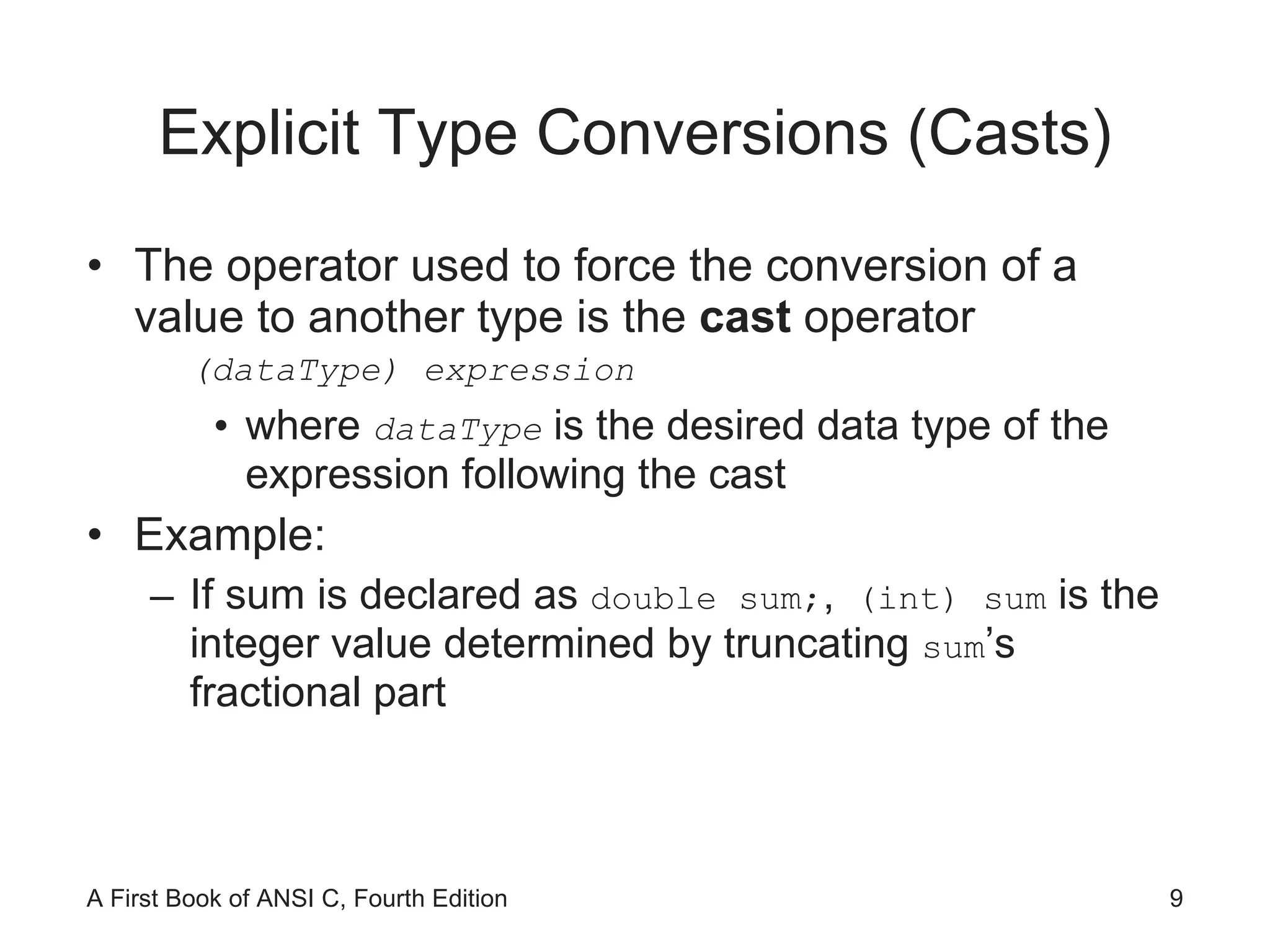 Explicit Type Conversions (Casts) The operator used to force the conversion of a value to another type is the  cast  operator (dataType) expression where  dataType   is the desired data type of the expression following the cast Example: If sum is declared as  double sum; ,  (int) sum  is the integer value determined by truncating  sum ’s fractional part 