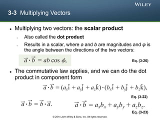 3-3 Multiplying Vectors
 Multiplying two vectors: the scalar product
o Also called the dot product
o Results in a scalar, where a and b are magnitudes and φ is
the angle between the directions of the two vectors:
 The commutative law applies, and we can do the dot
product in component form
Eq. (3-20)
Eq. (3-22)
Eq. (3-23)
© 2014 John Wiley & Sons, Inc. All rights reserved.
 