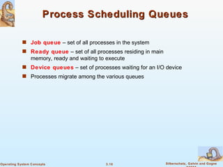 Process Scheduling Queues Job queue  – set of all processes in the system Ready queue  – set of all processes residing in main memory, ready and waiting to execute Device queues  – set of processes waiting for an I/O device Processes migrate among the various queues 