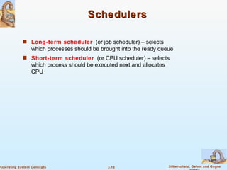 Schedulers Long-term scheduler   (or job scheduler) – selects which processes should be brought into the ready queue Short-term scheduler   (or CPU scheduler) – selects which process should be executed next and allocates CPU 