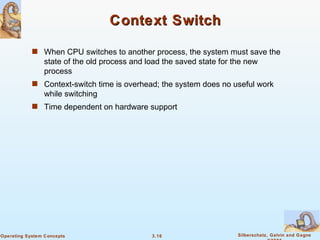Context Switch When CPU switches to another process, the system must save the state of the old process and load the saved state for the new process Context-switch time is overhead; the system does no useful work while switching Time dependent on hardware support 