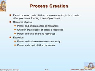 Process Creation Parent process create children processes, which, in turn create other processes, forming a tree of processes Resource sharing Parent and children share all resources Children share subset of parent’s resources Parent and child share no resources Execution Parent and children execute concurrently Parent waits until children terminate 