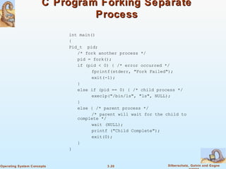 C Program Forking Separate Process int main() { Pid_t  pid; /* fork another process */ pid = fork(); if (pid < 0) { /* error occurred */ fprintf(stderr, "Fork Failed"); exit(-1); } else if (pid == 0) { /* child process */ execlp("/bin/ls", "ls", NULL); } else { /* parent process */ /* parent will wait for the child to complete */ wait (NULL); printf ("Child Complete"); exit(0); } } 