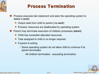 Process Termination Process executes last statement and asks the operating system to delete it ( exit ) Output data from child to parent (via  wait ) Process’ resources are deallocated by operating system Parent may terminate execution of children processes ( abort ) Child has exceeded allocated resources Task assigned to child is no longer required If parent is exiting Some operating system do not allow child to continue if its parent terminates All children terminated -  cascading termination 